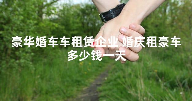 豪华婚车车租赁企业 婚庆租豪车多少钱一天